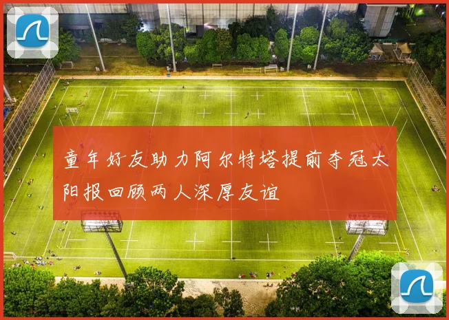 童年好友助力阿尔特塔提前夺冠太阳报回顾两人深厚友谊