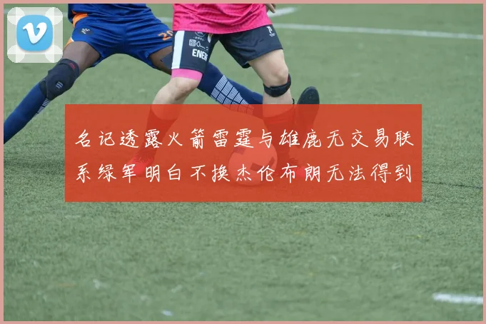 名记透露火箭雷霆与雄鹿无交易联系绿军明白不换杰伦布朗无法得到字母哥