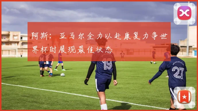 阿斯：亚马尔全力以赴康复力争世界杯时展现最佳状态