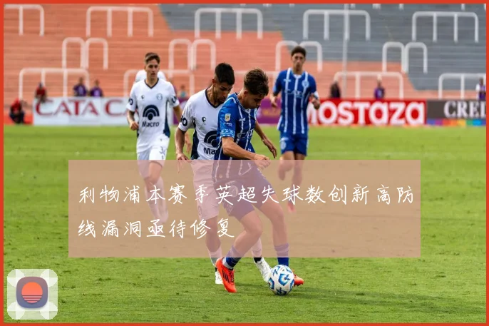 利物浦本赛季英超失球数创新高防线漏洞亟待修复