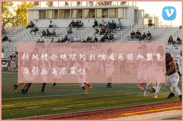 科纳特拒绝续约利物浦或将加盟皇马引发高层震惊