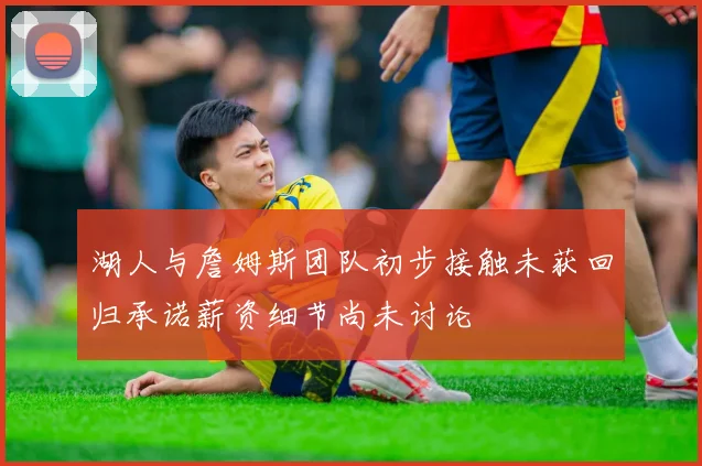 湖人与詹姆斯团队初步接触未获回归承诺薪资细节尚未讨论