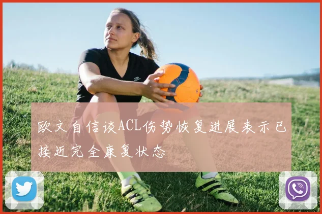 欧文自信谈ACL伤势恢复进展表示已接近完全康复状态
