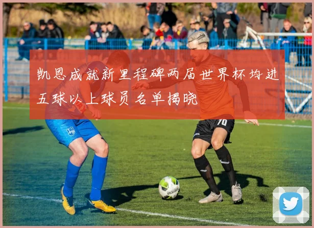 凯恩成就新里程碑两届世界杯均进五球以上球员名单揭晓
