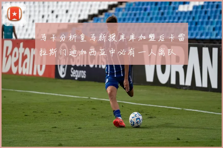 马卡分析皇马新援库库加盟后卡雷拉斯门迪加西亚中必有一人离队