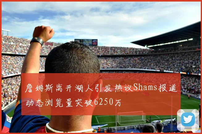 詹姆斯离开湖人引发热议Shams报道动态浏览量突破6250万