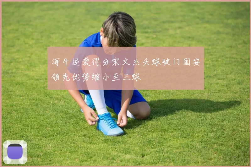 海牛逆袭得分宋文杰头球破门国安领先优势缩小至三球