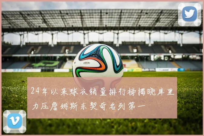 24年以来球衣销量排行榜揭晓库里力压詹姆斯东契奇名列第一