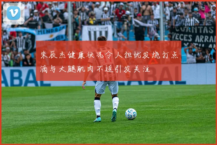 朱辰杰健康状况令人担忧发烧打点滴与大腿肌肉不适引发关注