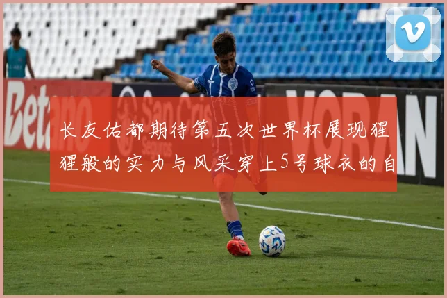 长友佑都期待第五次世界杯展现猩猩般的实力与风采穿上5号球衣的自豪感