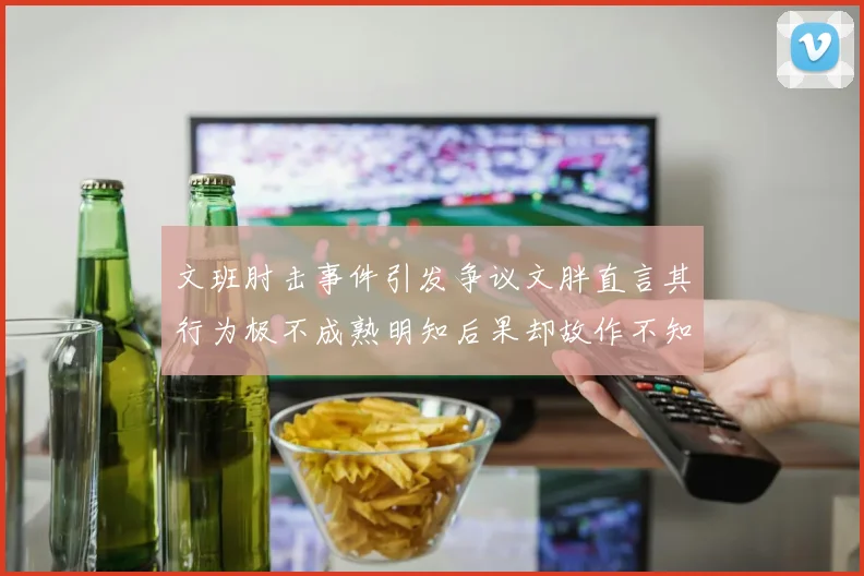 文班肘击事件引发争议文胖直言其行为极不成熟明知后果却故作不知