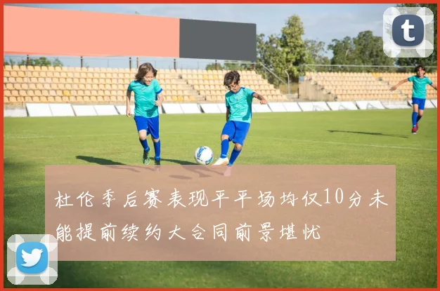 杜伦季后赛表现平平场均仅10分未能提前续约大合同前景堪忧