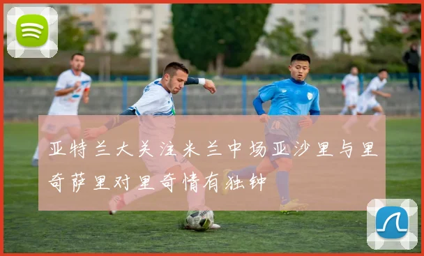 亚特兰大关注米兰中场亚沙里与里奇萨里对里奇情有独钟