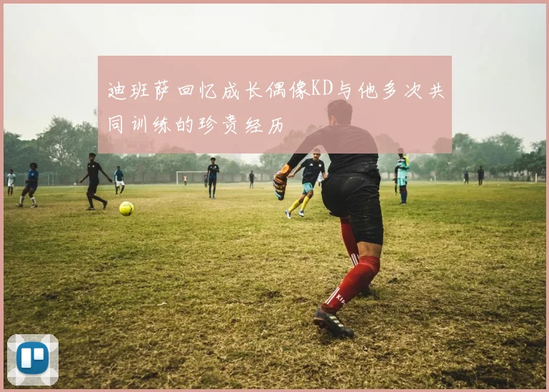 迪班萨回忆成长偶像KD与他多次共同训练的珍贵经历